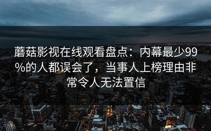 蘑菇影视在线观看盘点：内幕最少99%的人都误会了，当事人上榜理由非常令人无法置信