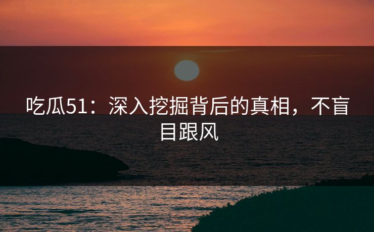 吃瓜51：深入挖掘背后的真相，不盲目跟风