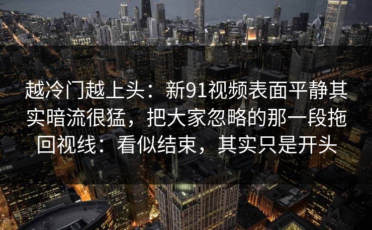 越冷门越上头：新91视频表面平静其实暗流很猛，把大家忽略的那一段拖回视线：看似结束，其实只是开头