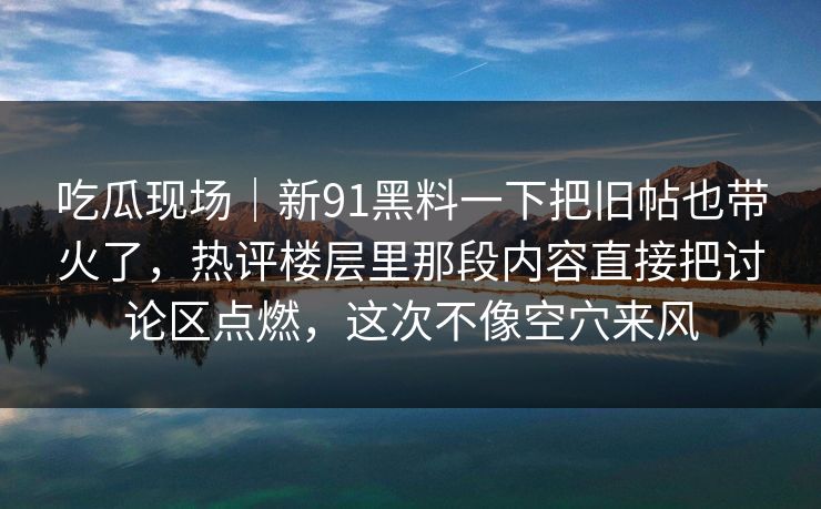 吃瓜现场｜新91黑料一下把旧帖也带火了，热评楼层里那段内容直接把讨论区点燃，这次不像空穴来风
