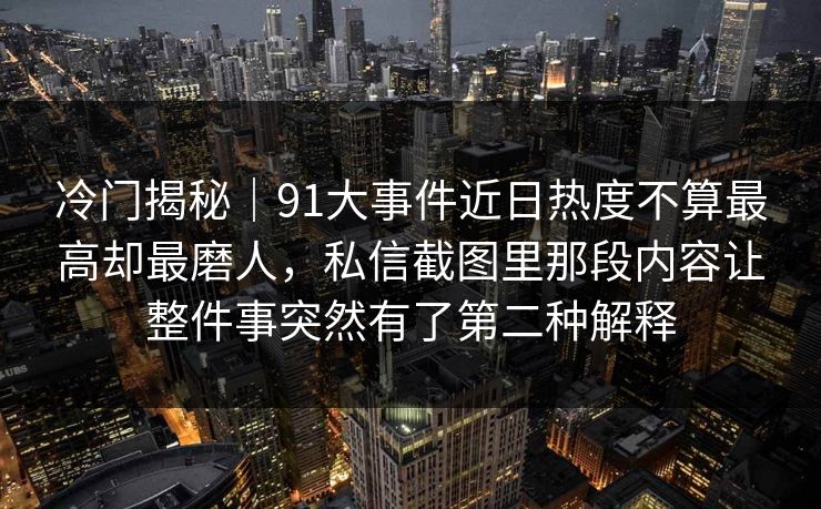 冷门揭秘｜91大事件近日热度不算最高却最磨人，私信截图里那段内容让整件事突然有了第二种解释