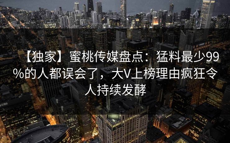 【独家】蜜桃传媒盘点：猛料最少99%的人都误会了，大V上榜理由疯狂令人持续发酵