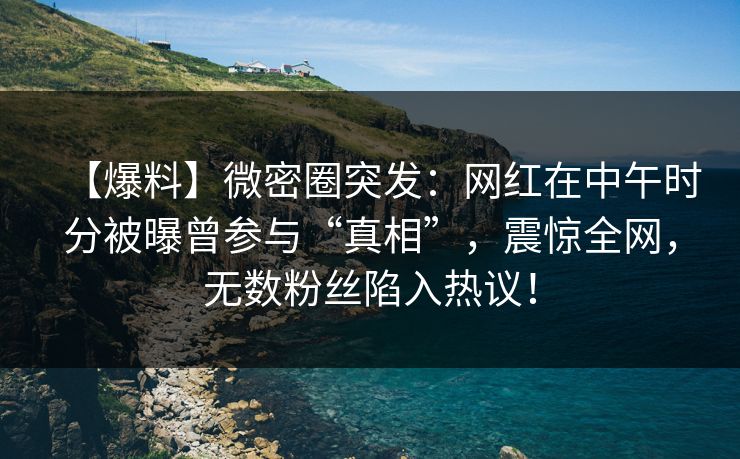 【爆料】微密圈突发：网红在中午时分被曝曾参与“真相”，震惊全网，无数粉丝陷入热议！