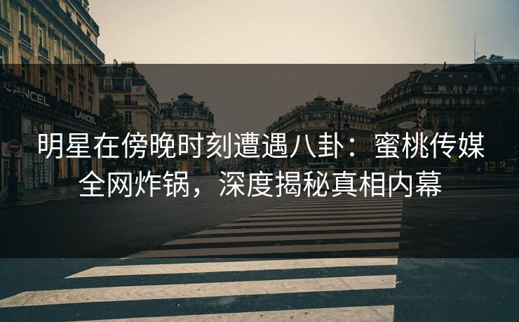 明星在傍晚时刻遭遇八卦：蜜桃传媒全网炸锅，深度揭秘真相内幕
