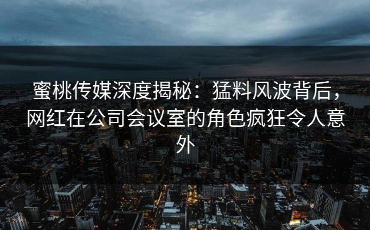 蜜桃传媒深度揭秘：猛料风波背后，网红在公司会议室的角色疯狂令人意外