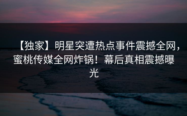 【独家】明星突遭热点事件震撼全网,蜜桃传媒全网炸锅!幕后真相震撼曝光 【独家】明星突遭热点事件震撼全网,蜜桃传媒全网炸锅!幕后真相震撼曝光