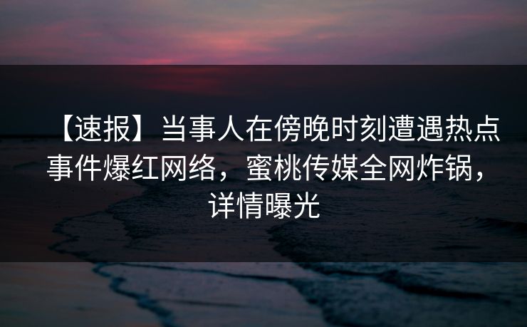 【速报】当事人在傍晚时刻遭遇热点事件爆红网络，蜜桃传媒全网炸锅，详情曝光