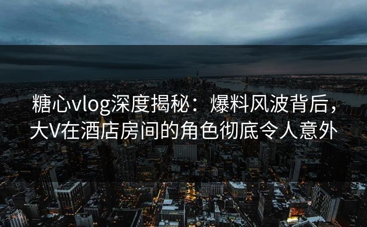 糖心vlog深度揭秘：爆料风波背后，大V在酒店房间的角色彻底令人意外