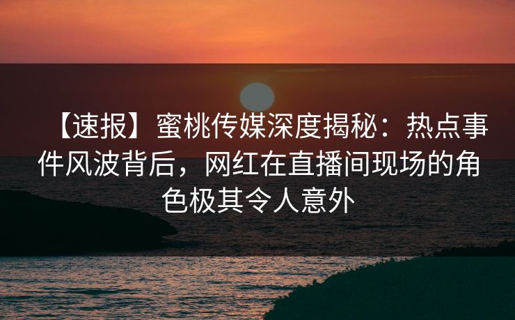 【速报】蜜桃传媒深度揭秘:热点事件风波背后,网红在直播间现场的角色极其令人意外 【速报】蜜桃传媒深度揭秘:热点事件风波背后,网红在直播间现场的角色极其令人意外