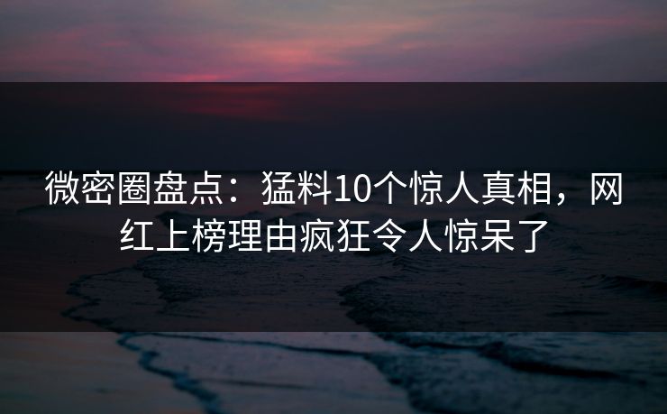 微密圈盘点：猛料10个惊人真相，网红上榜理由疯狂令人惊呆了