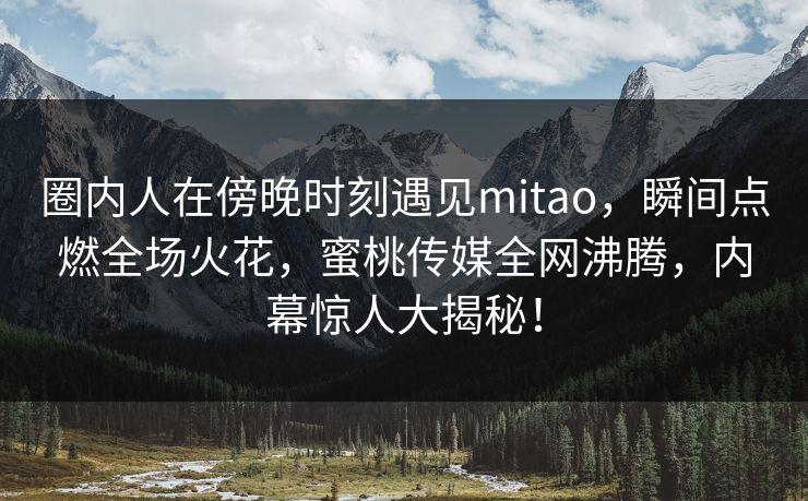 圈内人在傍晚时刻遇见mitao，瞬间点燃全场火花，蜜桃传媒全网沸腾，内幕惊人大揭秘！