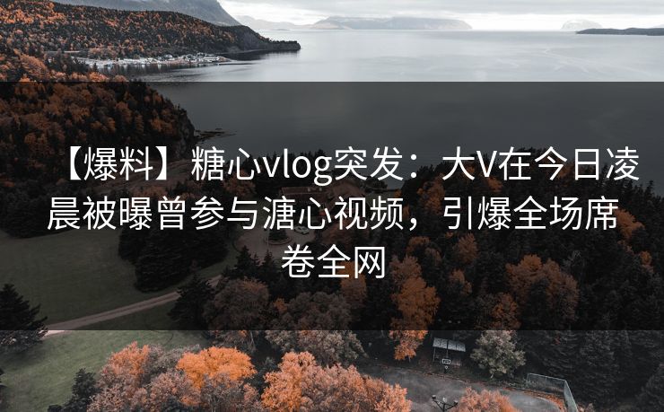 【爆料】糖心vlog突发：大V在今日凌晨被曝曾参与溏心视频，引爆全场席卷全网