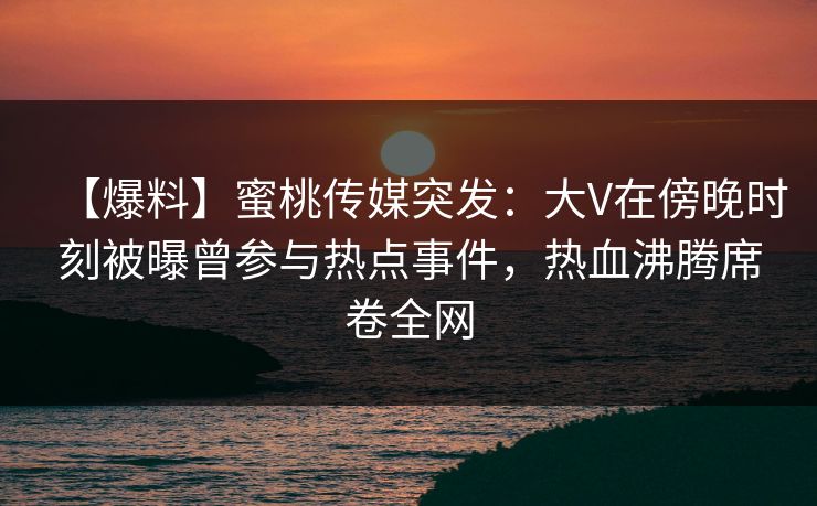 【爆料】蜜桃传媒突发：大V在傍晚时刻被曝曾参与热点事件，热血沸腾席卷全网