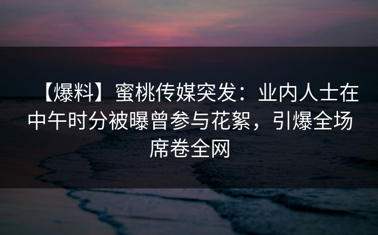 【爆料】蜜桃传媒突发：业内人士在中午时分被曝曾参与花絮，引爆全场席卷全网