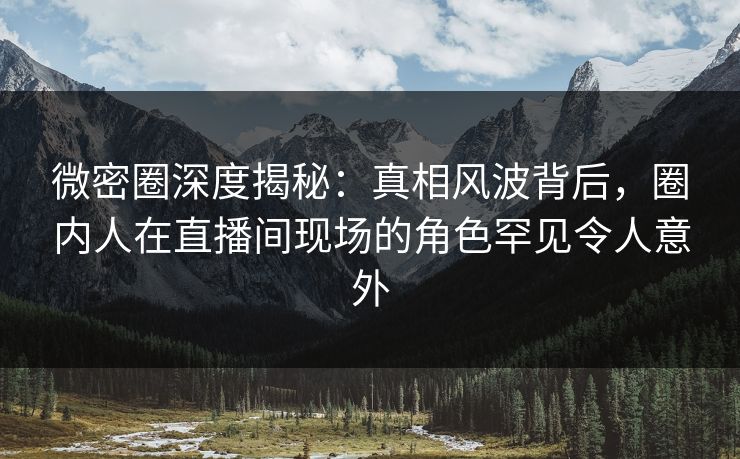 微密圈深度揭秘：真相风波背后，圈内人在直播间现场的角色罕见令人意外