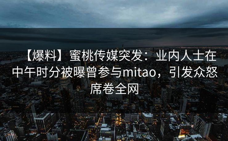 【爆料】蜜桃传媒突发:业内人士在中午时分被曝曾参与mitao,引发众怒席卷全网 【爆料】蜜桃传媒突发:业内人士在中午时分被曝曾参与mitao,引发众怒席卷全网
