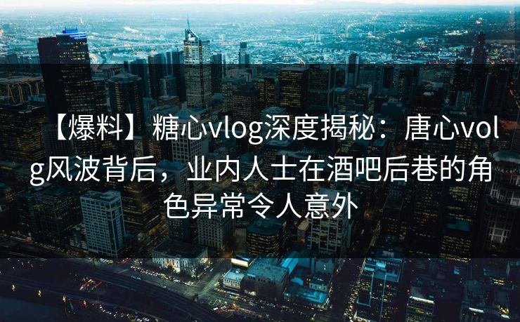 【爆料】糖心vlog深度揭秘：唐心volg风波背后，业内人士在酒吧后巷的角色异常令人意外