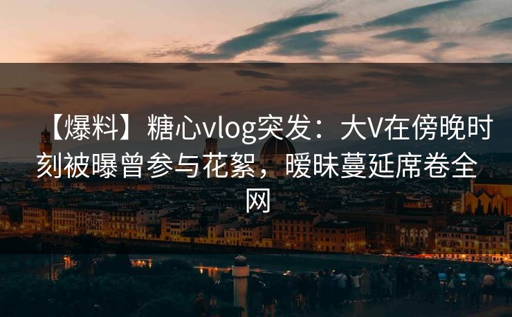 【爆料】糖心vlog突发:大V在傍晚时刻被曝曾参与花絮,暧昧蔓延席卷全网 【爆料】糖心vlog突发:大V在傍晚时刻被曝曾参与花絮,暧昧蔓延席卷全网