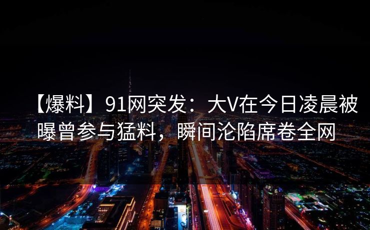 【爆料】91网突发：大V在今日凌晨被曝曾参与猛料，瞬间沦陷席卷全网