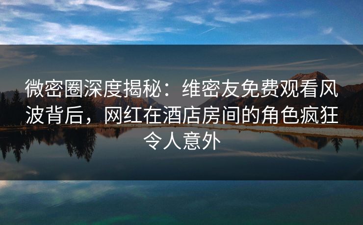 微密圈深度揭秘：维密友免费观看风波背后，网红在酒店房间的角色疯狂令人意外