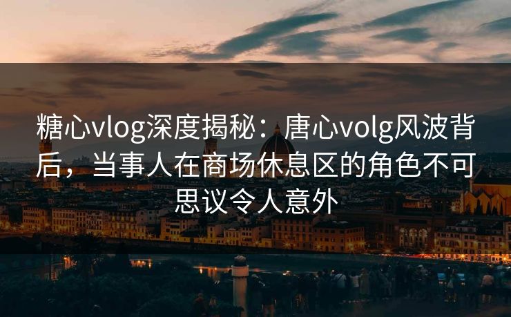 糖心vlog深度揭秘：唐心volg风波背后，当事人在商场休息区的角色不可思议令人意外