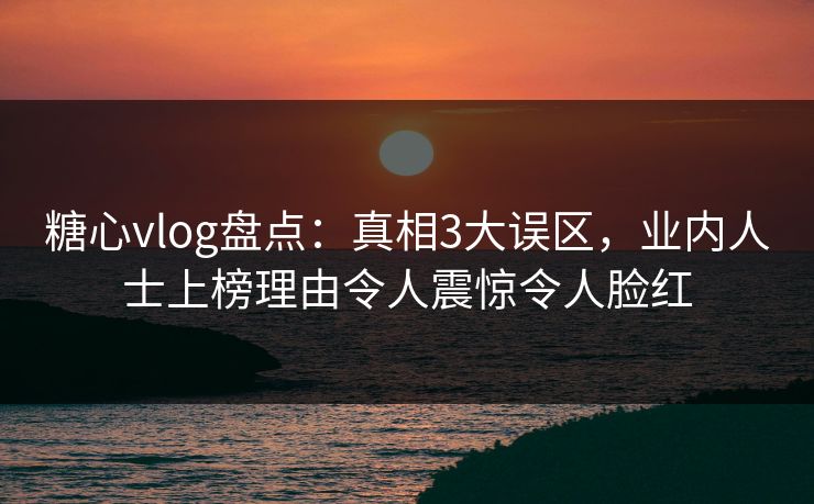 糖心vlog盘点：真相3大误区，业内人士上榜理由令人震惊令人脸红
