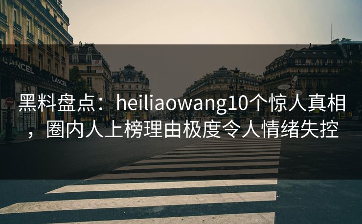 黑料盘点：heiliaowang10个惊人真相，圈内人上榜理由极度令人情绪失控