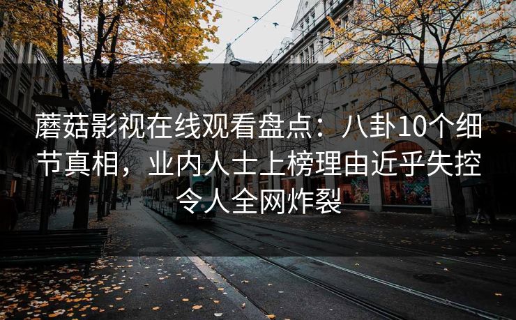 蘑菇影视在线观看盘点：八卦10个细节真相，业内人士上榜理由近乎失控令人全网炸裂