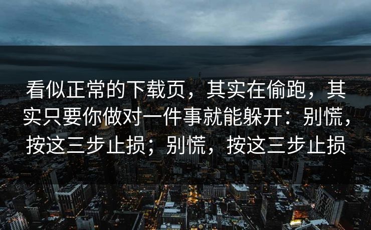 看似正常的下载页，其实在偷跑，其实只要你做对一件事就能躲开：别慌，按这三步止损；别慌，按这三步止损